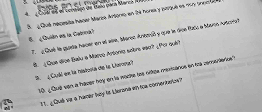 Cual es el consejo de Balú para Marco Amlu 
5. Qué necesita hacer Marco Antonio en 24 horas y porqué es muy importame 
6. ¿Quién es la Catrina? 
Que le gusta hacer en el aire, Marco Antonió y que le dice Balu a Marco Antonio 
8. ¿Que dice Balu a Marco Antonio sobre eso? ¿Por qué? 
9. ¿Cuál es la historia de la Llorona? 
10. ¿Qué van a hacer hoy en la noche los niños mexicanos en los cementerios? 
11. ¿Qué va a hacer hoy la Llorona en los comentarios?