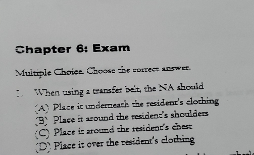 Chapter 6: Exam
Multiple Choice. Choose the correct answer.
I. When using a transfer belt, the NA should
(A) Place it underneath the resident's clothing
B Place it around the resident's shoulders
(C) Place it around the resident's chest
D) Place it over the resident's clothing