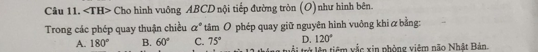 angle TH> * Cho hình vuông ABCD nội tiếp đường tròn (O)như hình bên.
Trong các phép quay thuận chiều alpha° tâm O phép quay giữ nguyên hình vuông khi α bằng:
A. 180° B. 60° C. 75° D. 120°
tuổi trở lên tiêm vắc xin phòng viêm não Nhật Bản.