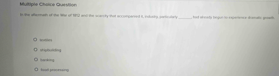 Question
In the aftermath of the War of 1812 and the scarcity that accompanied it, industry, particularly _, had already begun to experience dramatic growth.
textiles
shipbuilding
banking
food processing