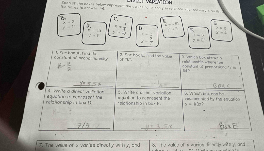 DIPECT VARIATION
Each of the boxes below represent the values for x and y in relationships that vary directly. U
the boxes to answer 1-6.
A.
C.
x=2
E
x=-10
G.
x=8
y=11 B. x= 1/4  D. y=2 F. y=4
x=15 y=16 x=3
y=5
x=6
y= 3/7 
y=21
1. For box A, find the 2. For box E, find the value 3. Which box shows a
constant of proportionality. of “ k ”. relationship where the
constant of proportionality is
647
_
_
_
4. Write a direct variation 5. Write a direct variation 6. Which box can be
equation to represent the equation to represent the represented by the equation
relationship in box D. relationship in box F. y=1/3x ？
_
_
_
「
7. The value of x varies directly with y, and 8. The value of x varies directly with y, and