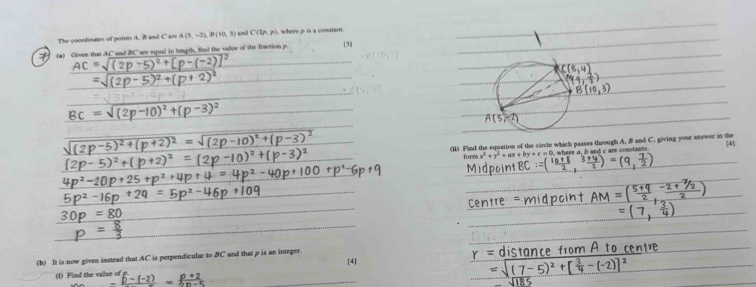 The coordinates of point A. & and C are A(5,-2), B(10,3) C(2n,p) , where p is a cosstant 
(a) Given that AC and BC are equal in length, find the value of the fraction p [3] 
AC 1 2 
(I) Fand the equation of the circle which passes through A. B and C. giving your answer in the 
form x^2+y^2+ax+by+c=0 wh re a , and c are comitant 4 
(b) It is now given instead that AC is perpendicular to BC and that p is an integer. 
[4] 
(i) Find the value of frac p^2p-(-2)=frac p+2=frac p+n-5