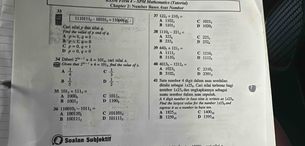 SM Form 4 - SPM Mathematics (Tutorial)
Chapter 2: Number Bases Asøs Nombor
33
37 122_3+210_3=
11 10111_2-10101_2=110p01q_2 A 1102_3 C 1021_3
B 11 01 D 1020_3
Carì nilai ρ dan nilai q.
Find the value of p and of q.
38 1110_4-221_4=
4 p=1,q=1 A 32 2 C 223_4
B p=1,q=0 B 233 D 232_4
C p=0,q=1
39 440_5+121_5=
D p=0,q=0
A 1111_5 C 1210_5
B 111 Dx D 1112_5
34 Diberi 2^(3x-1)+4=101_2, , cari nilai x.
ar Given that 2^(3x-1)+4=101 find the value of x. 40 4013_5-1212_5=
A 1023_5 C 2310_5
A  1/4  C  1/3  B 3102_5 D 23015
B  1/5  D  1/2  41 Satu nombor 4 digit dalam asas sembilan
ditulis sebagai 1* 25. Cari nílai terbesar bagi
35 101_2+111_2= nombor 1x25 dan ungkapkannya sebagai
A 1000_2 c 1011_2 suatu nombor dalam asas sepuluh.
A 4 digit number in base nine is written as 1x25
B 1001_2 D 1100_2 Find the largest value for the number 1x25 and
express it as a number in base ten.
36 110010_2-1011_2= A 1825to C 140010
A 100110_2 C 101101_2
B 100111_2 D 101111_2 B 1259₁0 D 1395₁0
I Soalan Subjektif