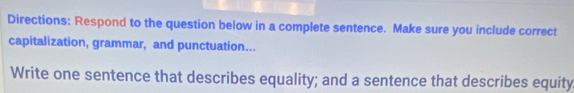 Directions: Respond to the question below in a complete sentence. Make sure you include correct 
capitalization, grammar, and punctuation... 
Write one sentence that describes equality; and a sentence that describes equity