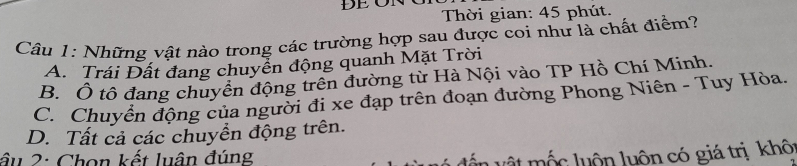 Thời gian: 45 phút.
Câu 1: Những vật nào trong các trường hợp sau được coi như là chất điểm?
A. Trái Đất đang chuyển động quanh Mặt Trời
B. Ô tô đang chuyển động trên đường từ Hà Nội vào TP Hồ Chí Minh.
C. Chuyển động của người đi xe đạp trên đoạn đường Phong Niên - Tuy Hòa.
D. Tất cả các chuyển động trên.
ầu 2: Chọn kết luận đúng
mộc luôn luôn có giá trị khôt