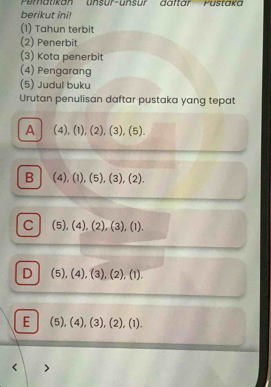 Pernatikan unsur-unsur däftar Pustaka
berikut ini!
(1) Tahun terbit
(2) Penerbit
(3) Kota penerbit
(4) Pengarang
(5) Judul buku
Urutan penulisan daftar pustaka yang tepat
A (4),(1), (2), (3),(5).
B (4),(1),(5), (3), (2).
C (5), (4), (2), (3), (1).
D (5),(4),(3),(2),(1).
E (5),(4),(3),(2),(1).