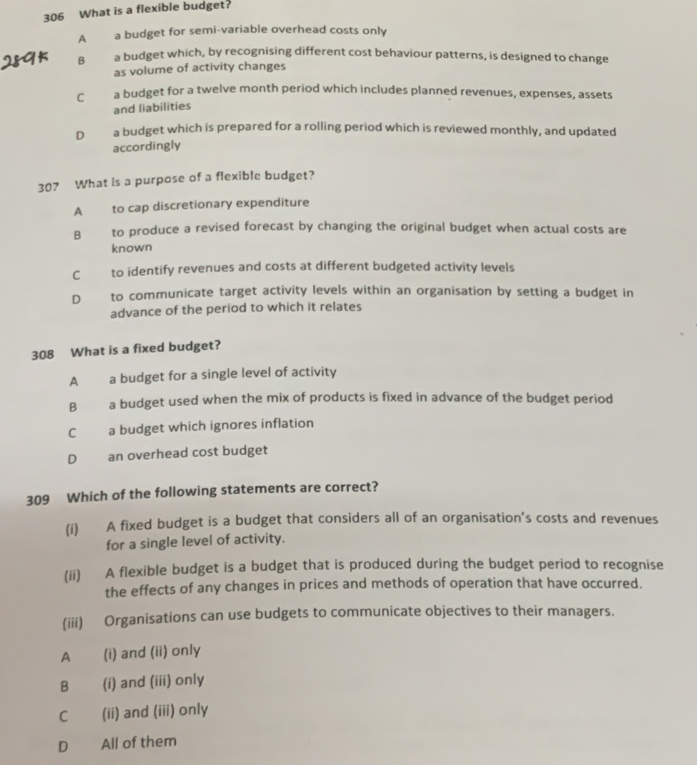 306 What is a flexible budget?
A a budget for semi-variable overhead costs only
B a budget which, by recognising different cost behaviour patterns, is designed to change
as volume of activity changes
C a budget for a twelve month period which includes planned revenues, expenses, assets
and liabilities
D a budget which is prepared for a rolling period which is reviewed monthly, and updated
accordingly
307 What is a purpose of a flexible budget?
A to cap discretionary expenditure
B € to produce a revised forecast by changing the original budget when actual costs are
known
C to identify revenues and costs at different budgeted activity levels
D to communicate target activity levels within an organisation by setting a budget in
advance of the period to which it relates
308 What is a fixed budget?
A a budget for a single level of activity
B a budget used when the mix of products is fixed in advance of the budget period
Ca budget which ignores inflation
D an overhead cost budget
309 Which of the following statements are correct?
(i) A fixed budget is a budget that considers all of an organisation's costs and revenues
for a single level of activity.
(ii) A flexible budget is a budget that is produced during the budget period to recognise
the effects of any changes in prices and methods of operation that have occurred.
(iii) Organisations can use budgets to communicate objectives to their managers.
A (i) and (ii) only
B (i) and (iii) only
C (ii) and (iii) only
D All of them