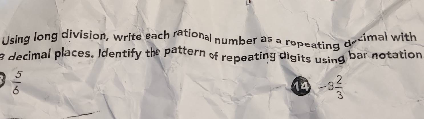 Using long division, write each rational number as a repeating d cimal with
8 decimal places. Identify the pattern of repeating digits using bar notation
 5/6 
14 -3 2/3 