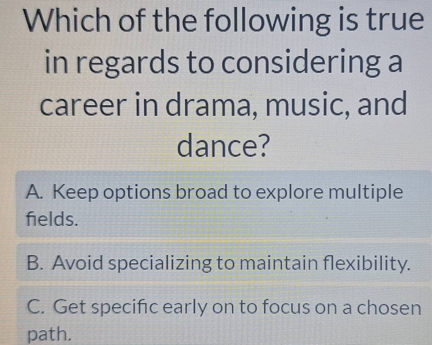 Which of the following is true
in regards to considering a
career in drama, music, and
dance?
A. Keep options broad to explore multiple
felds.
B. Avoid specializing to maintain flexibility.
C. Get specifıc early on to focus on a chosen
path.