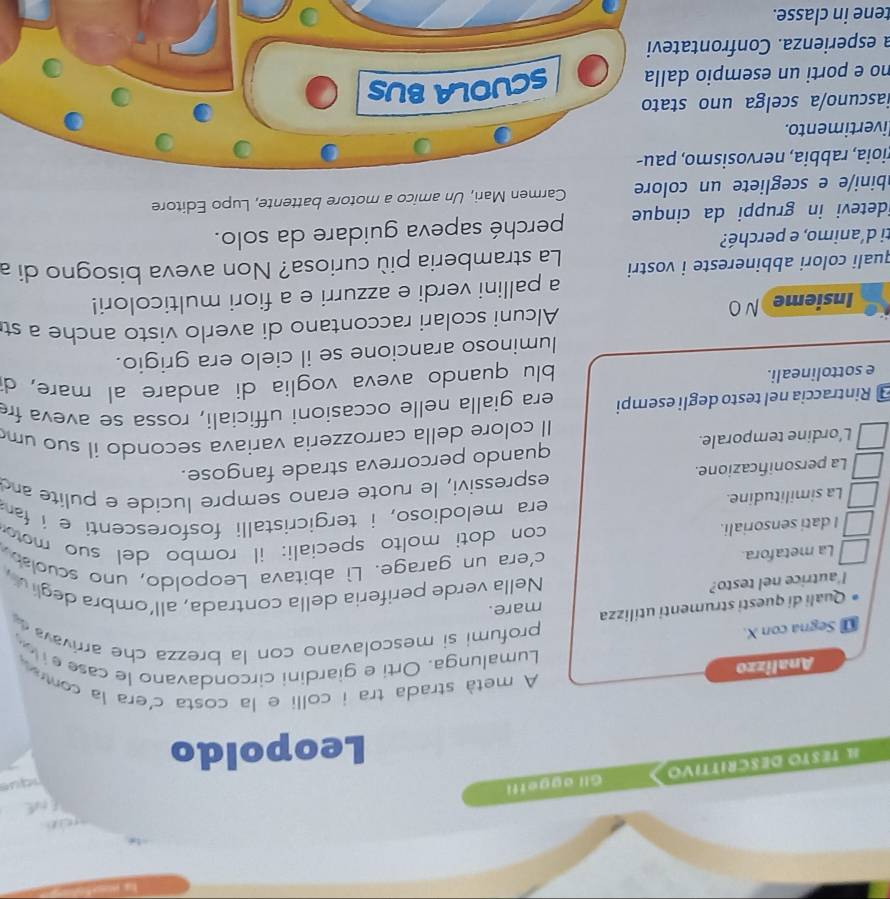 FtuE
I TESTO DESCRÍTTIVO Gli aggetfi      
Leopoldo
Analizzo
A metà strada tra i colli e la costa c'era la conr
Lumalunga. Orti e giardini circondavano le case  
@ Segna con X.
profumi si mescolavano con la brezza che arrivava  
Quali di questi strumenti utilizza mare.
l'autrice nel testo?  Nella verde periferia della contrada, all'ombra degliv 
La metafora c'era un garage. Lì abitava Leopoldo, uno scuola
I dati sensoriali.  con doti molto speciali: il rombo del suo mo 
La similitudine. era melodioso, i tergicristalli fosforescenti e i fa 
espressivi, le ruote erano sempre lucide e pulite and
La personificazione.
L’ordine temporale. quando percorreva strade fangose.
Il colore della carrozzeria variava secondo il suo um
Rintraccia nel testo degli esempi era gialla nelle occasioni ufficiali, rossa se aveva fr
e sottolineali.
blu quando aveva voglia di andare al mare, d
luminoso arancione se il cielo era grigio.
Insieme NO Alcuni scolari raccontano di averlo visto anche a st
a pallini verdi e azzurri e a fiori multicolori!
quali colori abbinereste i vostri La stramberia più curiosa? Non aveva bisogno di a
ti d'animo, e perché?
idetevi in gruppi da cinque perché sapeva guidare da solo.
bini/e e scegliete un colore Carmen Mari, Un amico a motore battente, Lupo Editore
rioia, rabbia, nervosismo, pau-
livertimento.
iascuno/a scelga uno stato
no e porti un esempio dalla SCUOLA BUS
a esperienza. Confrontatevi
tene in classe.