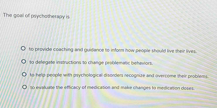 The goal of psychotherapy is
to provide coaching and guidance to inform how people should live their lives.
to delegate instructions to change problematic behaviors.
to help people with psychological disorders recognize and overcome their problems.
to evaluate the efficacy of medication and make changes to medication doses.