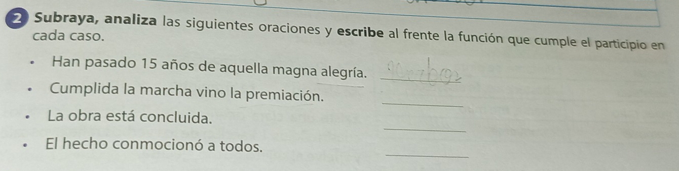 Subraya, analiza las siguientes oraciones y escribe al frente la función que cumple el participio en 
cada caso. 
Han pasado 15 años de aquella magna alegría. 
_ 
_ 
Cumplida la marcha vino la premiación. 
_ 
La obra está concluida. 
_ 
El hecho conmocionó a todos.