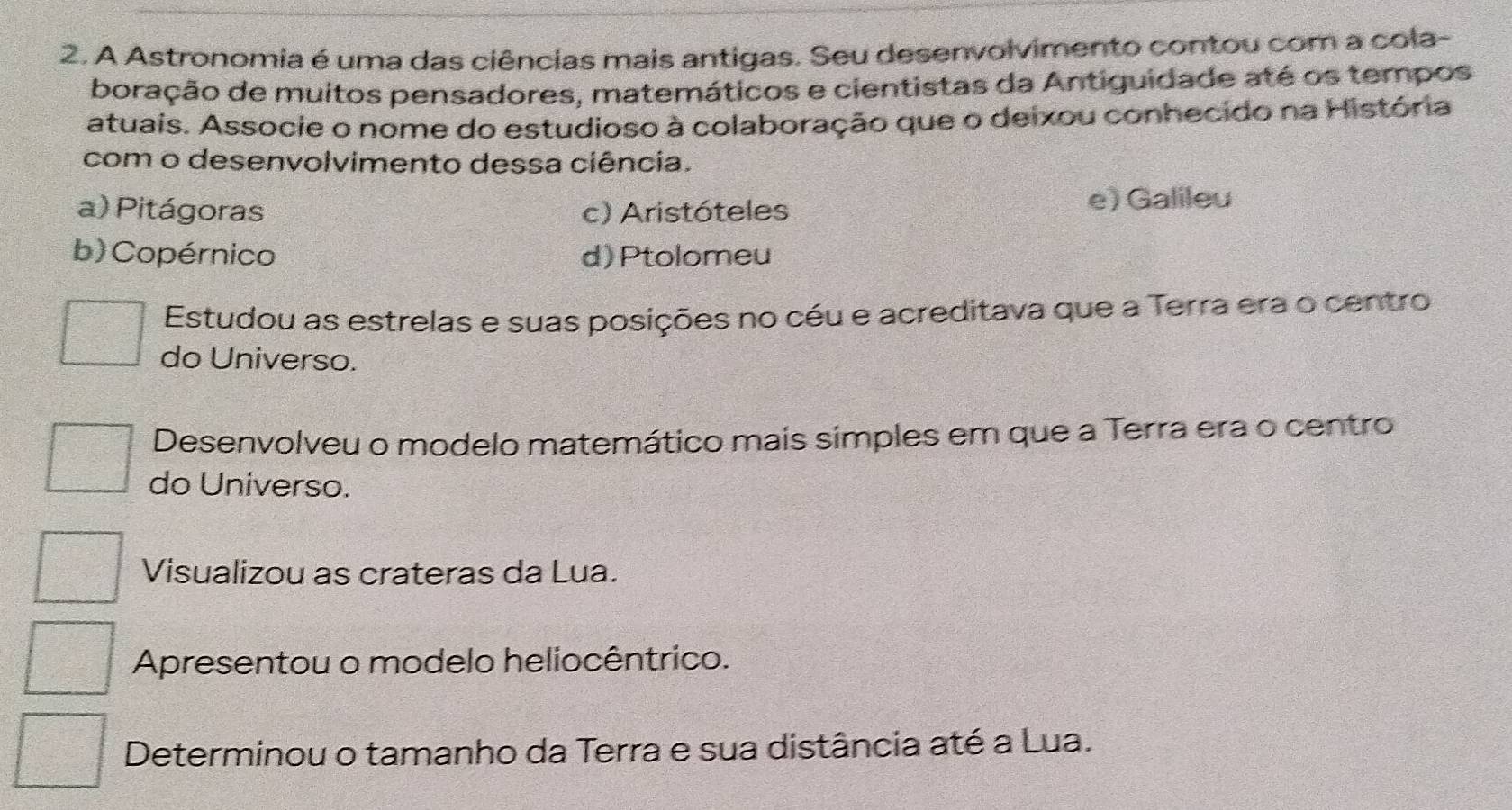 A Astronomia é uma das ciências mais antigas. Seu desenvolvimento contou com a cola-
boração de muitos pensadores, matemáticos e cientistas da Antiguidade até os tempos
atuais. Associe o nome do estudioso à colaboração que o deixou conhecido na História
com o desenvolvimento dessa ciência.
a) Pitágoras c) Aristóteles e) Galileu
b) Copérnico d) Ptolomeu
Estudou as estrelas e suas posições no céu e acreditava que a Terra era o centro
do Universo.
Desenvolveu o modelo matemático mais simples em que a Terra era o centro
do Universo.
Visualizou as crateras da Lua.
Apresentou o modelo heliocêntrico.
Determinou o tamanho da Terra e sua distância até a Lua.