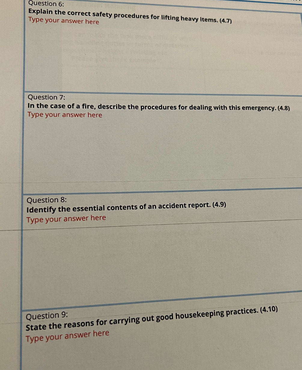 Explain the correct safety procedures for lifting heavy items. (4.7)
Type your answer here 
Question 7: 
In the case of a fire, describe the procedures for dealing with this emergency. (4.8)
Type your answer here 
Question 8: 
Identify the essential contents of an accident report. (4.9)
Type your answer here 
Question 9: 
State the reasons for carrying out good housekeeping practices. (4.10)
Type your answer here