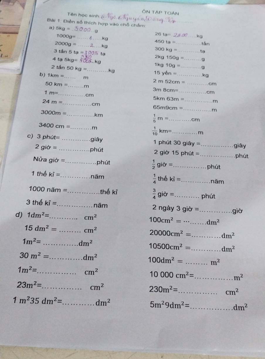 ÔN TẠP TOán
Tên học sinh
Bài 1: Điền số thích hợp vào chỗ chấm:
a) 5kg= 26ta= _kg
1000g= _kg 450ta= tán
2000g= _kg 300kg= __ tạ
Lại
3tan 5ta= tạ
2kg150g= _g
4ta5kg= kg
1kg10g= _9
2tan 50kg= _kg
15yen= _ kg
b) 1km= _m
2m52cm= _cm
50km= _m
_
3m8cm=
n
1m= _ cm
5km63m= _m
24m= _cm
65m9cm=
_
3000m= _km  1/5 m= ...cm _
3400cm= _ m
 1/10 km= _...m
c) 3phit= _giây 1 phút 30giay= _ giây
2gipartial =
_phút 2 giờ 15 ohut
_phút
Nửa giờ = _
phút
_  1/2 gipartial =
phút
1 thể ki= _ năm  1/4  thể ki= _ năm
1000nam= _ thế kỉ  3/4 gidelta = _phút
năm
3 thể kvector i= _ 2 ngày 3 giờ =
d) 1dm^2= _
_giờ
cm^2
100cm^2= _ dm^2
15dm^2= _ cm^2
_ 20000cm^2=
dm^2
_ 1m^2=
dm^2
10500cm^2= _
dm^2
_ 30m^2=
dm^2
100dm^2= _ m^2
1m^2=
_ cm^2
10000cm^2= _
m^2
_ 23m^2=
cm^2
230m^2= _
cm^2
_ 1m^235dm^2=
dm^2
_ 5m^29dm^2=
dm^2