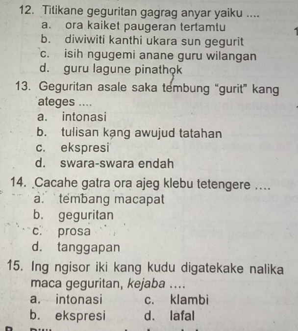 Titikane geguritan gagrag anyar yaiku ....
a. ora kaiket paugeran tertamtu
b. diwiwiti kanthi ukara sun gegurit
c. isih ngugemi anane guru wilangan
d. guru lagune pinathok
13. Geguritan asale saka tembung “gurit” kang
ateges ....
a. intonasi
b. tulisan kang awujud tatahan
c. ekspresi
d. swara-swara endah
14. Cacahe gatra ora ajeg klebu tetengere …
a tembang macapat
b. geguritan
c prosa
d. tanggapan
15. Ing ngisor iki kang kudu digatekake nalika
maca geguritan, kejaba ....
a. intonasi c. klambi
b. ekspresi d. lafal