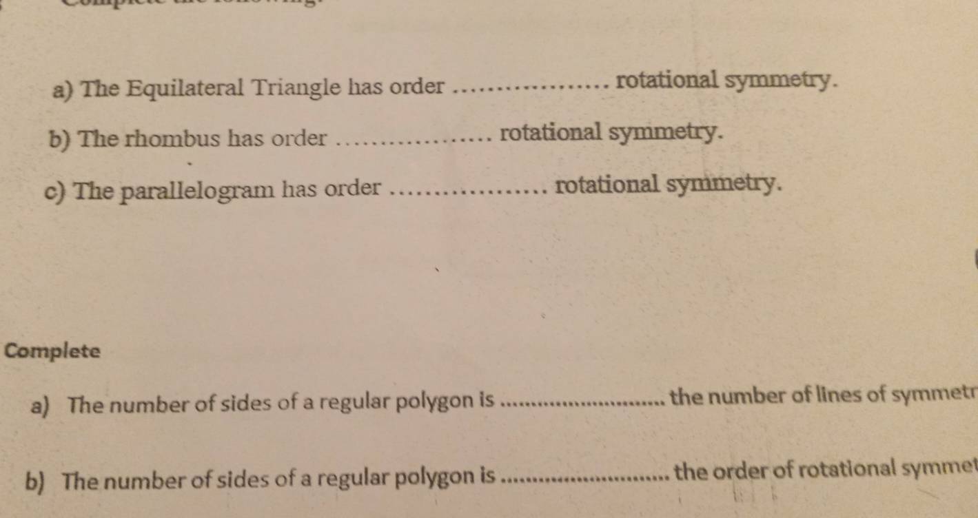 The Equilateral Triangle has order_ 
rotational symmetry. 
b) The rhombus has order _rotational symmetry. 
c) The parallelogram has order _rotational symmetry. 
Complete 
a) The number of sides of a regular polygon is _the number of lines of symmetr 
b) The number of sides of a regular polygon is _the order of rotational symmet