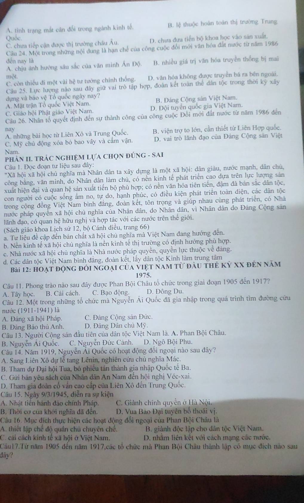 A. tình trạng mắt cân đổi trong ngành kinh tế. B. lệ thuộc hoàn toàn thị trường Trung
Quốc.
C. chưa tiếp cận được thị trường châu Âu. D. chưa dựa tiến bộ khoa học vào sản xuất
Câu 24. Một trong những nội dung là hạn chế của công cuộc đổi mới văn hóa đất nước từ năm 1986
đến nay là
A. chju ảnh hưởng sâu sắc của văn minh B. nhiều giá trị văn hóa truyền thống bị mai
một.
C. còn thiếu đi một vài hệ tư tưởng chính thống. D. văn hóa không được truyền bá ra bên ngoài.
Câu 25. Lực lượng nào sau đây giữ vai trò tập hợp, đoàn kết toàn thể dân tộc trong thời kỳ xây
dựng và bảo vệ Tổ quốc ngày nay?
A. Mặt trận Tổ quốc Việt Nam. B. Đảng Cộng sản Việt Nam.
C. Giáo hội Phật giáo Việt Nam. D. Đội tuyển quốc gia Việt Nam.
Câu 26. Nhân tổ quyết định đến sự thành công của công cuộc Đổi mới đất nước từ năm 1986 đến
nay
A. những bài học từ Liên Xô và Trung Quốc. B. viện trợ to lớn, cần thiết từ Liên Hợp quốc.
C. Mỹ chủ động xóa bỏ bao vây và cẩm vận. D. vai trò lãnh đạo của Đảng Cộng sản Việt
Nam.
phảN II. TRÁC NGHIỆM LựA CHọN ĐÚNG - SAI
Câu 1. Đọc đoạn tư liệu sau đây:
"Xã hội xã hội chủ nghĩa mà Nhân dân ta xây dựng là một xã hội: dân giàu, nước mạnh, dân chủ,
công bằng, văn minh, do Nhân dân làm chủ, có nền kinh tế phát triển cao dựa trên lực lượng sản
xuất hiện đại và quan hệ sản xuất tiến bộ phù hợp; có nền văn hóa tiên tiến, đậm đà bản sắc dân tộc,
con người có cuộc sống ấm no, tự do, hạnh phúc, có điều kiện phát triển toàn diện, các dân tộc
trong cộng đồng Việt Nam bình đẳng, đoàn kết, tôn trọng và giúp nhau cùng phát triển, có Nhà
hước pháp quyền xã hội chủ nghĩa của Nhân dân, do Nhân dân, vì Nhân dân do Đảng Cộng sản
lãnh đạo, có quan hệ hữu nghị và hợp tác với các nước trên thế giới.
(Sách giáo khoa Lịch sử 12, bộ Cánh diều, trang 66)
a. Tư liệu đề cập đến bản chất xã hội chủ nghĩa mà Việt Nam đang hướng đến.
b. Nền kinh tế xã hội chủ nghĩa là nền kinh tế thị trường có định hướng phù hợp.
c. Nhà nước xã hội chủ nghĩa là Nhà nước pháp quyền, quyền lực thuộc về đảng.
d. Các dân tộc Việt Nam bình đăng, đoàn kết, lầy dân tộc Kinh làm trung tâm
Bài 12: hoạt động đới ngoại của việt nam từ đầu thẻ kỷ xX đến năm
1975.
Câu 11. Phong trào nào sau đây được Phan Bội Châu tổ chức trong giai đoạn 1905 đến 1917?
A. Tây học. B. Cải cách. C. Bạo động. D. Đông Du.
Câu 12. Một trong những tổ chức mà Nguyễn Ái Quốc đã gia nhập trong quá trình tìm đường cứu
nước (1911-1941) là
A. Đảng xã hội Pháp. C. Đảng Cộng sản Đức.
B. Đảng Bảo thủ Anh. D. Đảng Dân chủ Mỹ.
Câu 13. Người Cộng sản đầu tiên của dân tộc Việt Nam là. A. Phan Bội Châu.
B. Nguyễn Ái Quốc. C. Nguyễn Đức Cảnh. D. Ngô Bội Phu.
Câu 14. Năm 1919, Nguyễn Ái Quốc có hoạt động đối ngoại nào sau đây?
A. Sang Liên Xô dự lễ tang Lênin, nghiên cứu chủ nghĩa Mác.
B. Tham dự Đại hội Tua, bỏ phiếu tán thành gia nhập Quốc tế Ba.
C. Gửi bản yêu sách của Nhân dân An Nam đến hội nghị Véc-xai.
D. Tham gia đoàn cố vấn cao cấp của Liên Xô đến Trung Quốc.
Câu 15. Ngày 9/3/1945, diễn ra sự kiện
A. Nhật tiến hành đảo chính Pháp. C. Giành chính quyền ở Hà Nội.
B. Thời cơ của khởi nghĩa đã đền.  D. Vua Bảo Đại tuyên bố thoái vị.
Câu 16. Mục đích thực hiện các hoạt động đổi ngoại của Phan Bội Châu là
A. thiết lập chế độ quân chủ chuyên chế.  B. giành độc lập cho dân tộc Việt Nam.
C. cải cách kinh tế xã hội ở Việt Nam. D. nhằm liên kết với cách mạng các nước.
Câu17.Từ năm 1905 đến năm 1917,các tổ chức mà Phan Bội Châu thành lập có mục đích nào sau
dây?