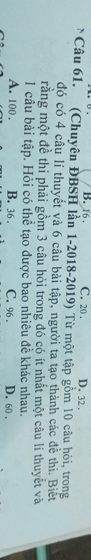 B. 16. C. 20. D. 32.
Câu 61. (Chuyên ĐBSH lần 1-2018-2019) Từ một tập gồm 10 câu hỏi, trong
đó có 4 câu lí thuyết và 6 câu bài tập, người ta tạo thành các đề thi. Biết
rằng một đề thi phải gồm 3 câu hỏi trong đó có ít nhất một câu lí thuyết và
1 câu bài tập. Hỏi có thể tạo được bao nhiêu đề khác nhau.
A. 100. B. 36. C. 96. D. 60.
