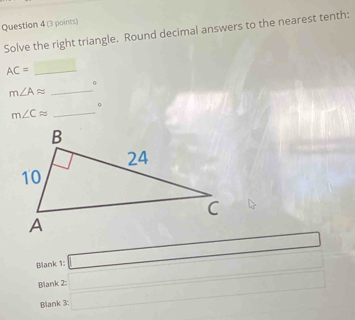 Solve the right triangle. Round decimal answers to the nearest tenth: 
_ AC=
()^frac A()A()B()A(N(O) 
。
m∠ Aapprox _ 
。
m∠ Capprox _ 
Blank 1: □ □ 
Blank 2: 
Blank 3: