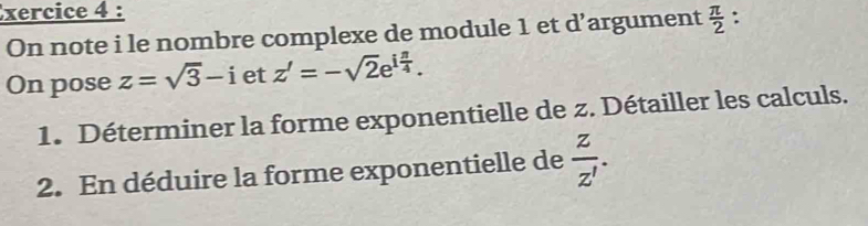 xercice 4 : : 
On note i le nombre complexe de module 1 et d’argument  π /2 
On pose z=sqrt(3)-i et z'=-sqrt(2)e^(ifrac π)4. 
1. Déterminer la forme exponentielle de z. Détailler les calculs. 
2. En déduire la forme exponentielle de  z/z' .