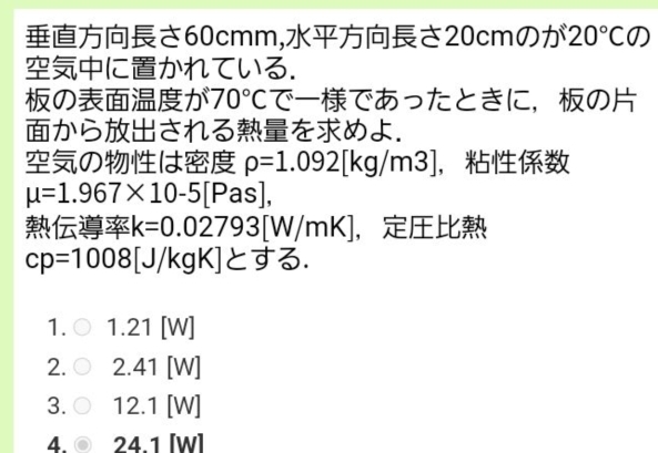 さ60cmm,さ20cmのが 20°CO)
にかれている.
のが 70°C でであったときに，の
からされるをめよ.
のは rho =1.092[kg/m3] ，
mu =1.967* 10-5 [Pas],
k=0.02793[W/mK] ，
cp=1008[J/kg K]と A2
1. I 1.21 [W]
2. 2.41 [W]
3. 12.1 [W]
4. 24.1 [W]