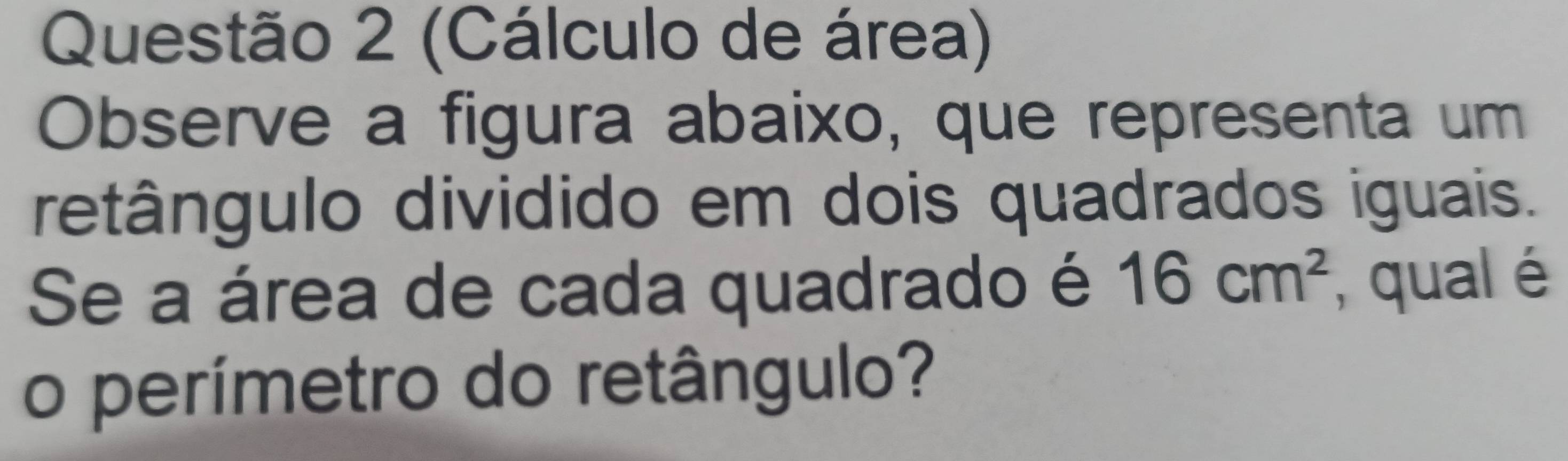 (Cálculo de área) 
Observe a figura abaixo, que representa um 
retângulo dividido em dois quadrados iguais. 
Se a área de cada quadrado é 16cm^2 , qual é 
o perímetro do retângulo?