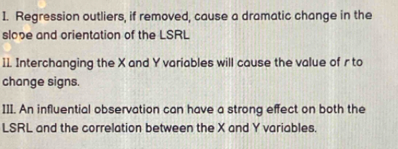 Regression outliers, if removed, cause a dramatic change in the 
slope and orientation of the LSRL 
11. Interchanging the X and Y variables will cause the value of r to 
change signs. 
III. An influential observation can have a strong effect on both the 
LSRL and the correlation between the X and Y variables.