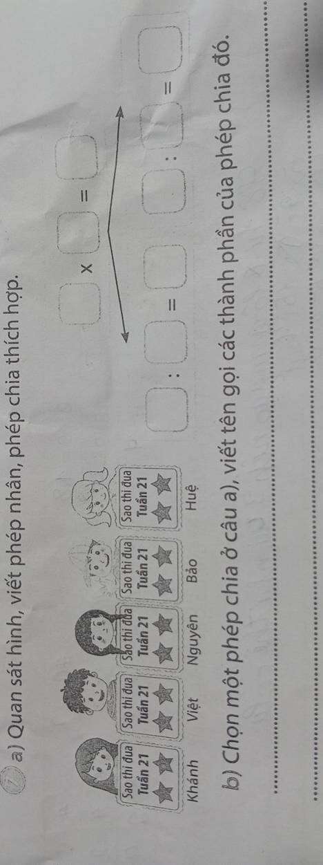 Quan sát hình, viết phép nhân, phép chia thích hợp.
□ * □ =□
Sao thi đua Sao thi đua Sảo thi đủa Sao thi đua Sao thi đua 
Tuần 21 Tuần 21 Tuần 21 Tuần 21 Tuần 21
Khánh Việt Nguyên Bảo Huệ
□ :□ =□ □ :□ =□
b) Chọn một phép chia ở câu a), viết tên gọi các thành phần của phép chia đó. 
_ 
_