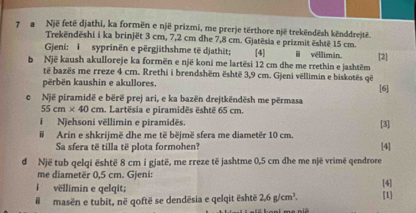 a Një fetë djathi, ka formën e një prizmi, me prerje tërthore një trekëndësh kënddrejtë. 
Trekëndëshi i ka brinjët 3 cm, 7,2 cm dhe 7,8 cm. Gjatësia e prizmit është 15 cm. 
Gjeni: i syprinën e përgjithshme të djathit; [4] ⅱ vëllimin. [2] 
b Një kaush akulloreje ka formën e një koni me lartësi 12 cm dhe me rrethin e jashtëm 
të bazës me rreze 4 cm. Rrethi i brendshëm është 3,9 cm. Gjeni vëllimin e biskotës që 
përbën kaushin e akullores. 
[6] 
c Një piramidë e bërë prej ari, e ka bazën drejtkëndësh me përmasa
55cm* 40cm. Lartësia e piramidës është 65 cm. 
iNjehsoni vëllimin e piramidës. [3] 
# Arin e shkrijmë dhe me të bëjmë sfera me diametër 10 cm. 
Sa sfera të tilla të plota formohen? [4] 
d Një tub qelqi është 8 cm i gjatë, me rreze të jashtme 0,5 cm dhe me një vrimë qendrore 
me diametër 0,5 cm. Gjeni: 
i vëllimin e qelqit; 
[4] 
#l masën e tubit, në qoftë se dendësia e qelqit është 2,6g/cm^3. 
[1] 
ne niö