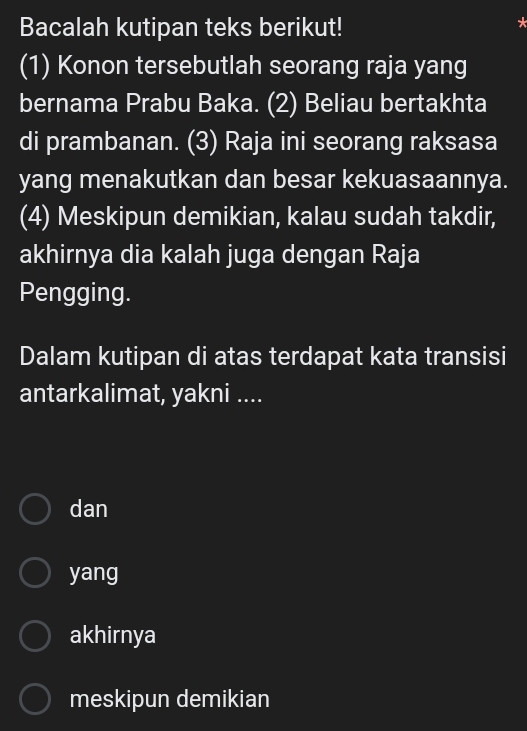 Bacalah kutipan teks berikut!
(1) Konon tersebutlah seorang raja yang
bernama Prabu Baka. (2) Beliau bertakhta
di prambanan. (3) Raja ini seorang raksasa
yang menakutkan dan besar kekuasaannya.
(4) Meskipun demikian, kalau sudah takdir,
akhirnya dia kalah juga dengan Raja
Pengging.
Dalam kutipan di atas terdapat kata transisi
antarkalimat, yakni ....
dan
yang
akhirnya
meskipun demikian