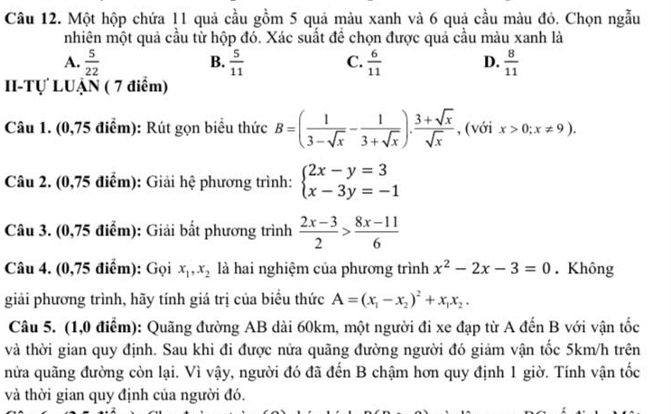 Một hộp chứa 11 quả cầu gồm 5 quả màu xanh và 6 quả cầu màu đỏ. Chọn ngẫu
nhiên một quả cầu từ hộp đó. Xác suất để chọn được quả cầu màu xanh là
B.
C.
D.
A.  5/22   5/11   6/11   8/11 
II-Tự LUẠN ( 7 điểm)
Câu 1. (0,75 điểm): Rút gọn biểu thức B=( 1/3-sqrt(x) - 1/3+sqrt(x) ). (3+sqrt(x))/sqrt(x)  , (với x>0;x!= 9).
Câu 2. (0,75 điểm): Giải hệ phương trình: beginarrayl 2x-y=3 x-3y=-1endarray.
Câu 3. (0,75 điểm): Giải bất phương trình  (2x-3)/2 > (8x-11)/6 
Câu 4. (0,75 điểm): Gọi x_1,x_2 là hai nghiệm của phương trình x^2-2x-3=0. Không
giải phương trình, hãy tính giá trị của biểu thức A=(x_1-x_2)^2+x_1x_2.
Câu 5. (1,0 điểm): Quãng đường AB dài 60km, một người đi xe đạp từ A đến B với vận tốc
và thời gian quy định. Sau khi đi được nửa quãng đường người đó giảm vận tốc 5km/h trên
nửa quãng đường còn lại. Vì vậy, người đó đã đến B chậm hơn quy định 1 giờ. Tính vận tốc
và thời gian quy định của người đó.