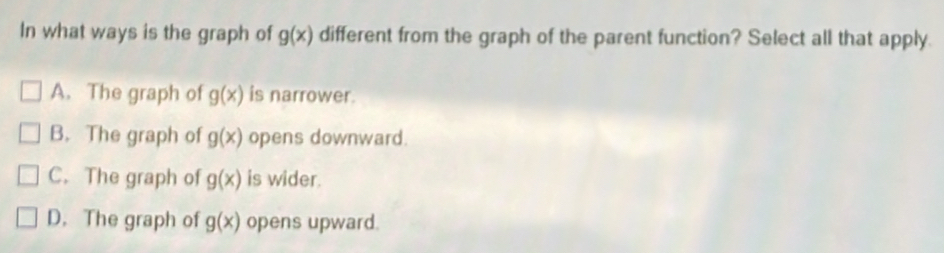 In what ways is the graph of g(x) different from the graph of the parent function? Select all that apply.
A. The graph of g(x) is narrower.
B. The graph of g(x) opens downward.
C. The graph of g(x) is wider.
D. The graph of g(x) opens upward.