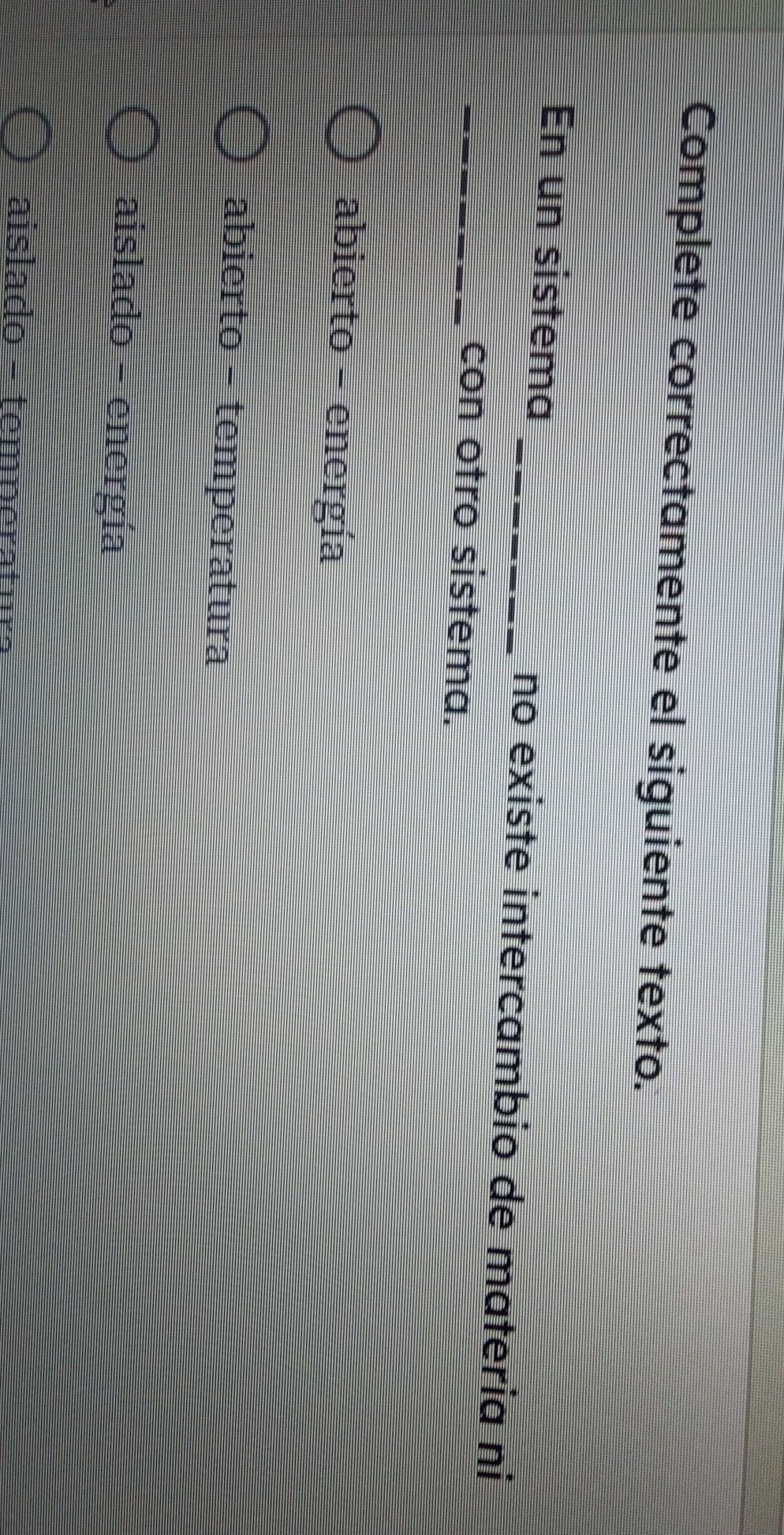 Complete correctamente el siguiente texto.
En un sistema _no existe intercambio de materia ni
_con otro sistema.
abierto - energía
abierto - temperatura
aislado - energía
aislado - temperatm