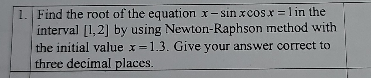 Find the root of the equation x-sin xcos x=1 in the 
interval [1,2] by using Newton-Raphson method with 
the initial value x=1.3. Give your answer correct to 
three decimal places.