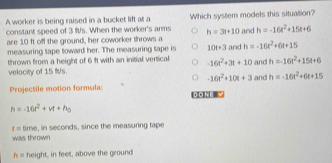 A worker is being raised in a bucket lift at a Which system models this situation?
constant speed of 3 ft/s. When the worker's arms h=3t+10 and h=-16t^2+15t+6
are 10 ft off the ground, her coworker throws a
measuring tape toward her. The measuring tape is 10t+3 and h=-16t^2+6t+15
thrown from a height of 6 ft with an initial vertical -16t^2+3t+10 and h=-16t^2+15t+6
velocity of 15 ft/s.
-16t^2+10t+3 and h=-16t^2+6t+15
Projectile motion formula:
DONE V
h=-16t^2+vt+h_0
t= time, in seconds, since the measuring tape
was thrown
h= height, in feet, above the ground