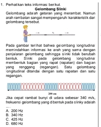 Perhatikan teks informasi berikut.
Gelombang Slinki
Gelombang ada ah getaran yang merambat. Namun
arah rambatan sangat mempengaruhi karakteristik dari
gelombang tersebut.
Pada gambar ter|ihat bahwa gelombang longitudina
memindahkan informasi ke arah yang sama dengan 
penjalaran gelombang sehingga slinki tidak berubah
bentuk. Slinki pada gelombang longitudinal
membentuk bagian yang rapat (rapatan) dan bagian
yang renggang (regangan). Satu gelombang
ongitudinal ditandai dengan satu rapatan dan satu
regangan.
200 cm
Jika cepat rambat bunyi di udara sebesar 340 m/s,
frekuensi gelombang yang dibentuk pada slinky adalah
_
A. 200 Hz
B. 340 Hz
C. 425 Hz
D. 680 Hz