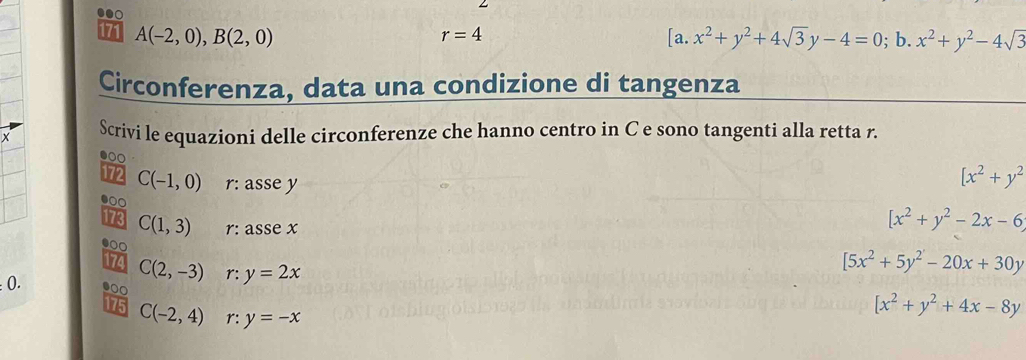 171 A(-2,0), B(2,0) r=4 a. x^2+y^2+4sqrt(3)y-4=0; b. x^2+y^2-4sqrt(3)
Circonferenza, data una condizione di tangenza 
X Scrivi le equazioni delle circonferenze che hanno centro in C e sono tangenti alla retta r. 
● 
172 C(-1,0) r: asse y
[x^2+y^2
●00 
173 C(1,3) r: asse x
[x^2+y^2-2x-6
●0 
174 C(2,-3) r: y=2x
[5x^2+5y^2-20x+30y !0. .0 
175 C(-2,4) r: y=-x
[x^2+y^2+4x-8y