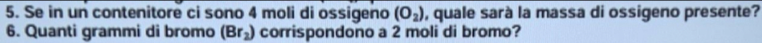 Se in un contenitore ci sono 4 moli di ossigeno (O_2) , quale sarà la massa di ossigeno presente? 
6. Quanti grammi di bromo (Br_2) corrispondono a 2 moli di bromo?