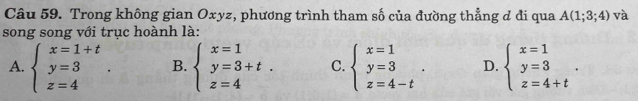 Trong không gian Oxyz, phương trình tham số của đường thẳng đ đi qua A(1;3;4) và
song song với trục hoành là:
A. beginarrayl x=1+t y=3 z=4endarray.. B. beginarrayl x=1 y=3+t. z=4endarray. C. beginarrayl x=1 y=3 z=4-tendarray.. D. beginarrayl x=1 y=3 z=4+tendarray..