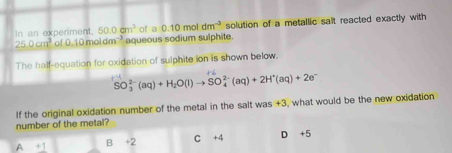 In an experiment, 50.0cm^3 of a 0.10moldm^(-3) solution of a metallic salt reacted exactly with
25.0cm^3 of 0.10moldm^(-3) aqueous sodium sulphite.
The half-equation for oxidation of sulphite ion is shown below.
SO_3^((2-)(aq)+H_2)O(l)to SO_4^((2-)(aq)+2H^+)(aq)+2e^-
If the original oxidation number of the metal in the salt was +3, what would be the new oxidation
number of the metal?
A +1 B +2 C +4 D +5