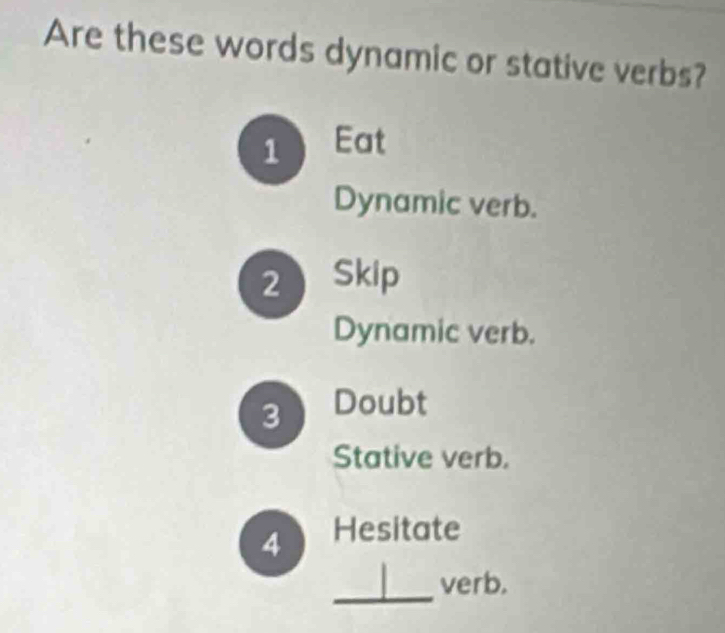 Are these words dynamic or stative verbs?
1 Eat
Dynamic verb.
2 Skip
Dynamic verb.
3 Doubt
Stative verb.
4 Hesitate
_
verb.