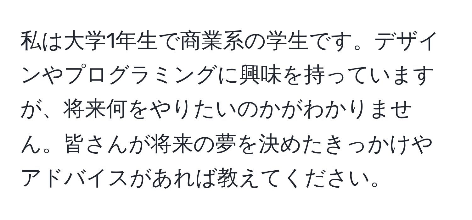 私は大学1年生で商業系の学生です。デザインやプログラミングに興味を持っていますが、将来何をやりたいのかがわかりません。皆さんが将来の夢を決めたきっかけやアドバイスがあれば教えてください。