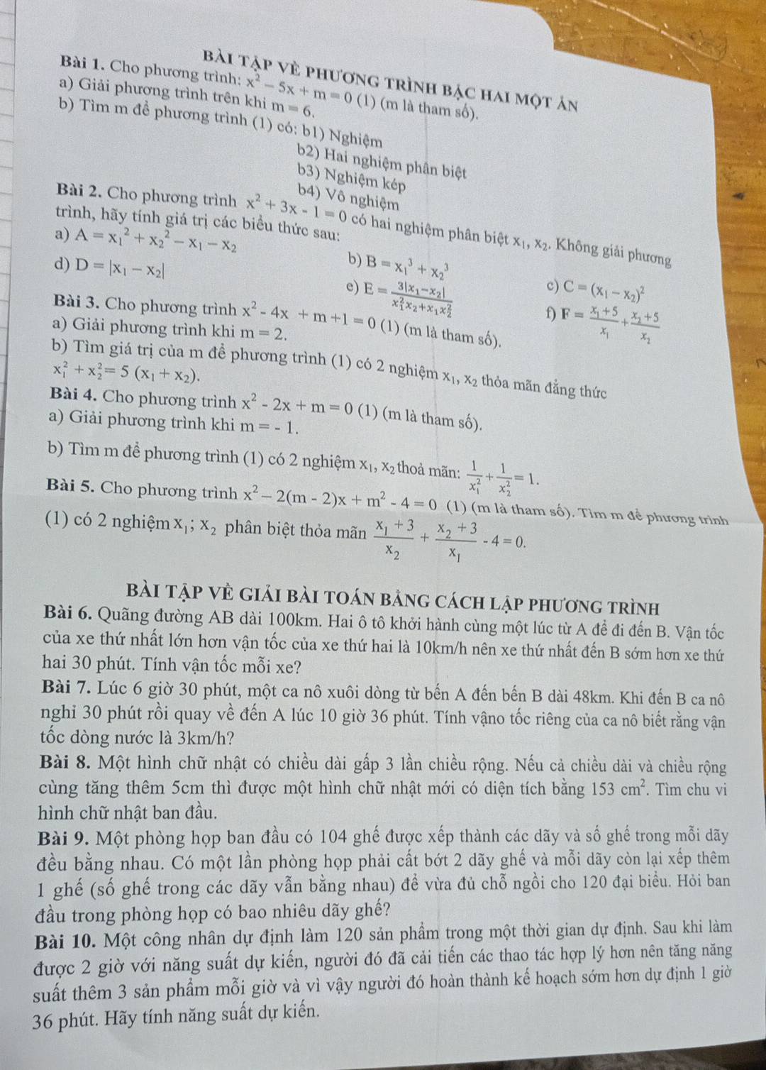 Cho phương trình:
bài tập vẻ phương trình bậc hai một ản
a) Giải phương trình trên khi x^2-5x+m=0(1) m=6. (m là tham số).
b) Tìm m để phương trình (1) có: b1) Nghiệm
b2) Hai nghiệm phân biệt
b3) Nghiệm kép
b4) Vô nghiệm
trình, hãy tính giá trị các biểu thức sau:
Bài 2. Cho phương trình x^2+3x-1=0 có hai nghiệm phân biệt x_1,x_2. Không giải phương
a) A=x_1^(2+x_2^2-x_1)-x_2
b)
d) D=|x_1-x_2| B=x_1^(3+x_2^3
e) E=frac 3|x_1)-x_2|(x_1)^2x_2+x_1x_2^2
c) C=(x_1-x_2)^2
f F=frac x_1+5x_1+frac x_2+5x_2
Bài 3. Cho phương trình x^2-4x+m+1=0 (1) (m là tham số).
a) Giải phương trình khi m=2.
b) Tìm giá trị của m đề phương trình (1) có 2 nghiệm x_1,x_2 thỏa mãn đằng thức
x_1^(2+x_2^2=5(x_1)+x_2).
Bài 4. Cho phương trình x^2-2x+m=0 (1) (m là tham số).
a) Giải phương trình khi m=-1.
b) Tìm m để phương trình (1) có 2 nghiệm x_1,x_2 thoả mãn: frac 1(x_1)^2+frac 1(x_2)^2=1.
Bài 5. Cho phương trình x^2-2(m-2)x+m^2-4=0 (1) (m là tham số). Tim m để phương trình
(1) có 2 nghiệm x_1;x_2 phân biệt thỏa mãn frac x_1+3x_2+frac x_2+3x_1-4=0.
Bài tập Vẻ giải bài toán bảng cách lập phương trình
Bài 6. Quãng đường AB dài 100km. Hai ô tô khởi hành cùng một lúc từ A để đi đến B. Vận tốc
của xe thứ nhất lớn hơn vận tốc của xe thứ hai là 10km/h nên xe thứ nhất đến B sớm hơn xe thứ
hai 30 phút. Tính vận tốc mỗi xe?
Bài 7. Lúc 6 giờ 30 phút, một ca nô xuôi dòng từ bến A đến bến B dài 48km. Khi đến B ca nô
nghi 30 phút rồi quay về đến A lúc 10 giờ 36 phút. Tính vậno tốc riêng của ca nô biết rằng vận
tốc đòng nước là 3km/h?
Bài 8. Một hình chữ nhật có chiều dài gấp 3 lần chiều rộng. Nếu cả chiều dài và chiều rộng
cùng tăng thêm 5cm thì được một hình chữ nhật mới có diện tích bằng 153cm^2. Tìm chu vi
hình chữ nhật ban đầu.
Bài 9. Một phòng họp ban đầu có 104 ghế được xếp thành các dãy và số ghế trong mỗi dãy
đều bằng nhau. Có một lần phòng họp phải cất bớt 2 dãy ghế và mỗi dãy còn lại xếp thêm
1 ghế (số ghế trong các dãy vẫn bằng nhau) để vừa đủ chỗ ngồi cho 120 đại biểu. Hỏi ban
đầu trong phòng họp có bao nhiêu dãy ghế?
Bài 10. Một công nhân dự định làm 120 sản phẩm trong một thời gian dự định. Sau khi làm
được 2 giờ với năng suất dự kiến, người đó đã cải tiến các thao tác hợp lý hơn nên tăng năng
suất thêm 3 sản phẩm mỗi giờ và vì vậy người đó hoàn thành kế hoạch sớm hơn dự định 1 giờ
36 phút. Hãy tính năng suất dự kiến.