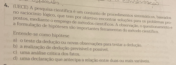 (UECE) A pesquisa científica é um conjunto de procedimentos sistemáticos, baseados
no raciocínio lógico, que tem por objetivo encontrar soluções para os problemas pro-
postos, mediante o emprego de métodos científicos. A observação, o questionamento e
a formulação de hipóteses são importantes ferramentas do método científico.
Entende-se como hipótese
a) o teste da dedução ou novas observações para testar a dedução.
b) a realização de dedução previsível e possível.
c) uma análise crítica dos fatos.
d) uma declaração que antecipa a relação entre duas ou mais variáveis.