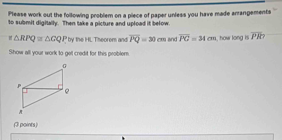 Please work out the following problem on a piece of paper unless you have made arrangements 
to submit digitally. Then take a picture and upload it below. 
If △ RPQ≌ △ GQP by the HL Theorem and overline PQ=30cm and overline PG=34cm , how long is overline PR
Show all your work to get credit for this problem. 
(3 points)