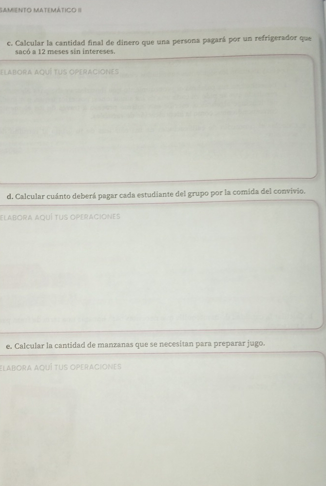 SAMiENTO MAtEmÁtICO II 
c. Calcular la cantidad final de dinero que una persona pagará por un refrigerador que 
sacó a 12 meses sin intereses. 
ElABORA AqUÍ TUS OPEraCiones 
d. Calcular cuánto deberá pagar cada estudiante del grupo por la comida del convivio. 
ELABORA aQUÍ tuS OPeRaCIOnes 
e. Calcular la cantidad de manzanas que se necesitan para preparar jugo. 
elabora aquí tus operaciones