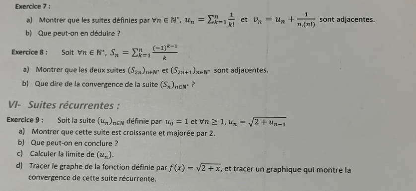 Montrer que les suites définies par forall n∈ N^*, u_n=sumlimits _(k=1)^n 1/k!  et v_n=u_n+ 1/n.(n!)  sont adjacentes. 
b) Que peut-on en déduire ? 
Exercice 8 : Soit forall n∈ N^*, S_n=sumlimits _(k=1)^nfrac (-1)^k-1k
a) Montrer que les deux suites (S_2n)_n∈ N^* et (S_2n+1)_n∈ N^* sont adjacentes. 
b) Que dire de la convergence de la suite (S_n)_n∈ N^* ? 
VI- Suites récurrentes : 
Exercice 9 : Soit la suite (u_n)_n∈ N définie par u_0=1 et forall n≥ 1, u_n=sqrt(2+u_n-1)
a) Montrer que cette suite est croissante et majorée par 2. 
b) Que peut-on en conclure ? 
c) Calculer la limite de (u_n). 
d) Tracer le graphe de la fonction définie par f(x)=sqrt(2+x) , et tracer un graphique qui montre la 
convergence de cette suite récurrente.