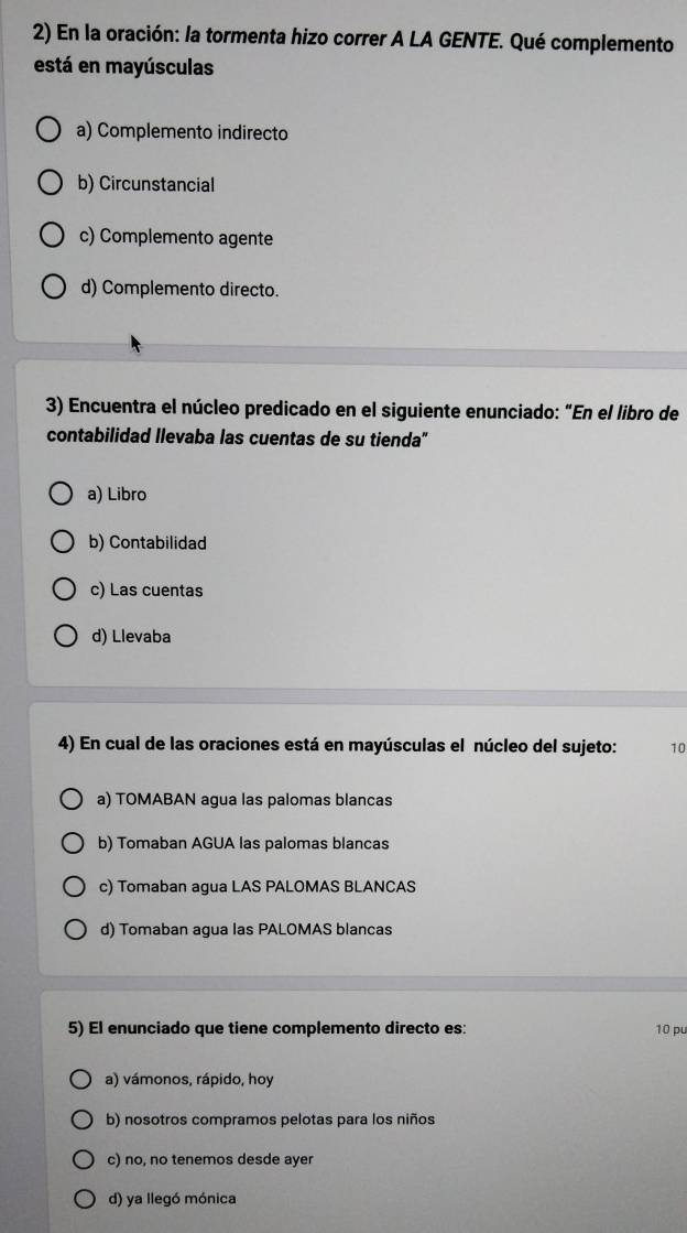 En la oración: la tormenta hizo correr A LA GENTE. Qué complemento
está en mayúsculas
a) Complemento indirecto
b) Circunstancial
c) Complemento agente
d) Complemento directo.
3) Encuentra el núcleo predicado en el siguiente enunciado: "En el libro de
contabilidad llevaba las cuentas de su tienda"
a) Libro
b) Contabilidad
c) Las cuentas
d) Llevaba
4) En cual de las oraciones está en mayúsculas el núcleo del sujeto: 10
a) TOMABAN agua las palomas blancas
b) Tomaban AGUA las palomas blancas
c) Tomaban agua LAS PALOMAS BLANCAS
d) Tomaban agua las PALOMAS blancas
5) El enunciado que tiene complemento directo es: 10 pu
a) vámonos, rápido, hoy
b) nosotros compramos pelotas para los niños
c) no, no tenemos desde ayer
d) ya llegó mónica