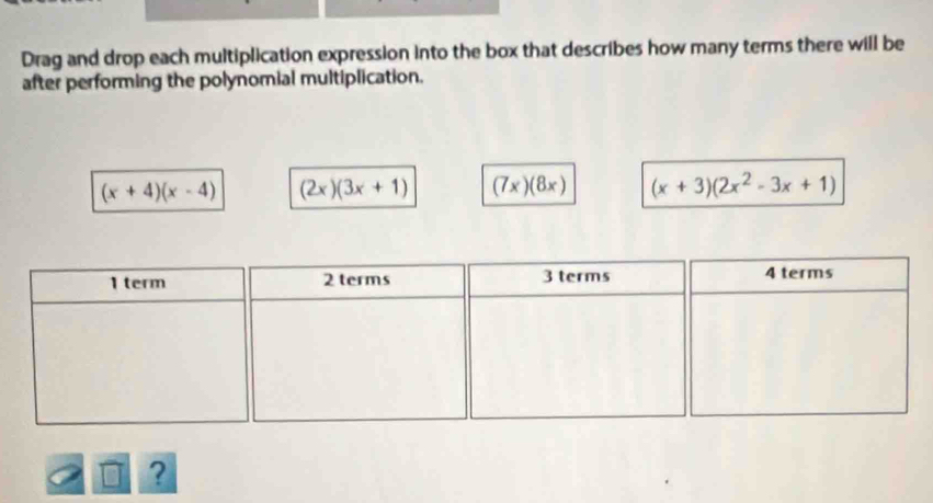 Drag and drop each multiplication expression into the box that describes how many terms there will be 
after performing the polynomial multiplication.
(x+4)(x-4) (2x)(3x+1) (7x)(8x) (x+3)(2x^2-3x+1)
?